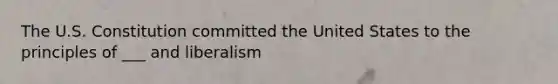 The U.S. Constitution committed the United States to the principles of ___ and liberalism