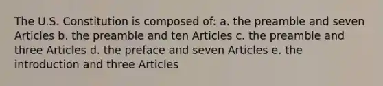 The U.S. Constitution is composed of: a. the preamble and seven Articles b. the preamble and ten Articles c. the preamble and three Articles d. the preface and seven Articles e. the introduction and three Articles