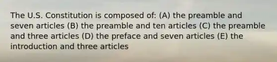 The U.S. Constitution is composed of: (A) the preamble and seven articles (B) the preamble and ten articles (C) the preamble and three articles (D) the preface and seven articles (E) the introduction and three articles