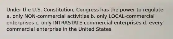 Under the U.S. Constitution, Congress has the power to regulate a. only NON-commercial activities b. only LOCAL-commercial enterprises c. only INTRASTATE commercial enterprises d. every commercial enterprise in the United States