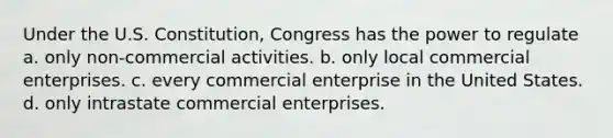 Under the U.S. Constitution, Congress has the power to regulate a. only non-commercial activities. b. only local commercial enterprises. c. every commercial enterprise in the United States. d. only intrastate commercial enterprises.