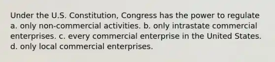 Under the U.S. Constitution, Congress has the power to regulate a. only non-commercial activities. b. only intrastate commercial enterprises. c. every commercial enterprise in the United States. d. only local commercial enterprises.