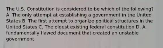 The U.S. Constitution is considered to be which of the following? A. The only attempt at establishing a government in the United States B. The first attempt to organize political structures in the United States C. The oldest existing federal constitution D. A fundamentally flawed document that created an unstable government