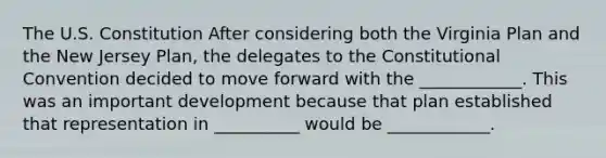 The U.S. Constitution After considering both the Virginia Plan and the New Jersey Plan, the delegates to the Constitutional Convention decided to move forward with the ____________. This was an important development because that plan established that representation in __________ would be ____________.