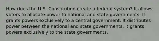 How does the U.S. Constitution create a federal system? It allows voters to allocate power to national and state governments. It grants powers exclusively to a central government. It distributes power between the national and state governments. It grants powers exclusively to the state governments.