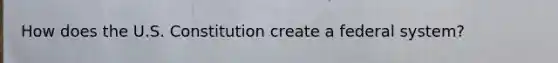 How does the U.S. Constitution create a federal system?