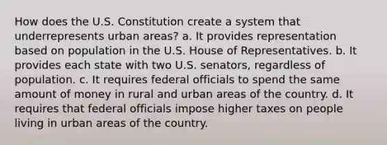 How does the U.S. Constitution create a system that underrepresents urban areas? a. It provides representation based on population in the U.S. House of Representatives. b. It provides each state with two U.S. senators, regardless of population. c. It requires federal officials to spend the same amount of money in rural and urban areas of the country. d. It requires that federal officials impose higher taxes on people living in urban areas of the country.