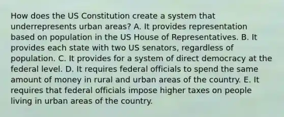 How does the US Constitution create a system that underrepresents urban areas? A. It provides representation based on population in the US House of Representatives. B. It provides each state with two US senators, regardless of population. C. It provides for a system of direct democracy at the federal level. D. It requires federal officials to spend the same amount of money in rural and urban areas of the country. E. It requires that federal officials impose higher taxes on people living in urban areas of the country.