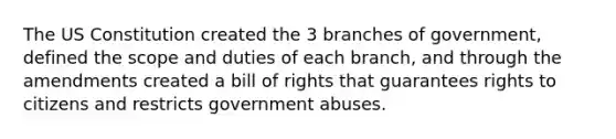 The US Constitution created the 3 branches of government, defined the scope and duties of each branch, and through the amendments created a bill of rights that guarantees rights to citizens and restricts government abuses.