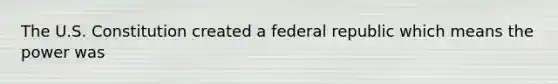 The U.S. Constitution created a federal republic which means the power was