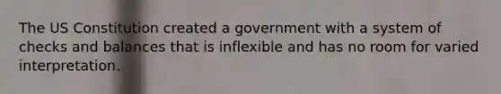 The US Constitution created a government with a system of checks and balances that is inflexible and has no room for varied interpretation.