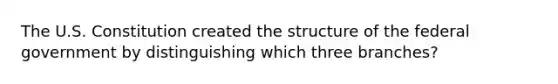 The U.S. Constitution created the structure of the federal government by distinguishing which three branches?