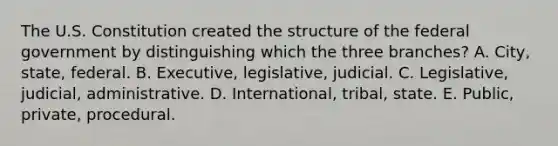 The U.S. Constitution created the structure of the federal government by distinguishing which the three branches? A. City, state, federal. B. Executive, legislative, judicial. C. Legislative, judicial, administrative. D. International, tribal, state. E. Public, private, procedural.