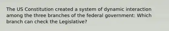 The US Constitution created a system of dynamic interaction among the three branches of the federal government: Which branch can check the Legislative?