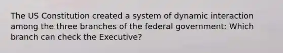 The US Constitution created a system of dynamic interaction among the three branches of the federal government: Which branch can check the Executive?