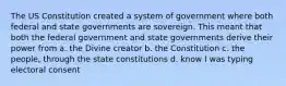 The US Constitution created a system of government where both federal and state governments are sovereign. This meant that both the federal government and state governments derive their power from a. the Divine creator b. the Constitution c. the people, through the state constitutions d. know I was typing electoral consent