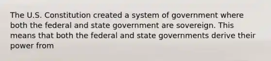 The U.S. Constitution created a system of government where both the federal and state government are sovereign. This means that both the federal and state governments derive their power from