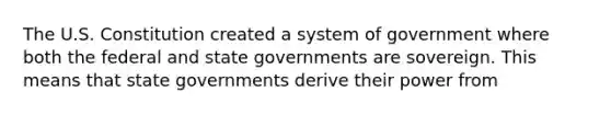 The U.S. Constitution created a system of government where both the federal and state governments are sovereign. This means that state governments derive their power from