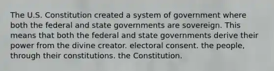 The U.S. Constitution created a system of government where both the federal and state governments are sovereign. This means that both the federal and state governments derive their power from the divine creator. electoral consent. the people, through their constitutions. the Constitution.