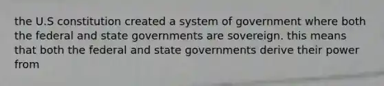 the U.S constitution created a system of government where both the federal and state governments are sovereign. this means that both the federal and state governments derive their power from