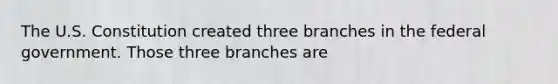 The U.S. Constitution created three branches in the federal government. Those three branches are