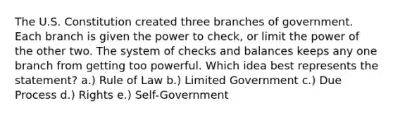 The U.S. Constitution created three branches of government. Each branch is given the power to check, or limit the power of the other two. The system of checks and balances keeps any one branch from getting too powerful. Which idea best represents the statement? a.) Rule of Law b.) Limited Government c.) Due Process d.) Rights e.) Self-Government