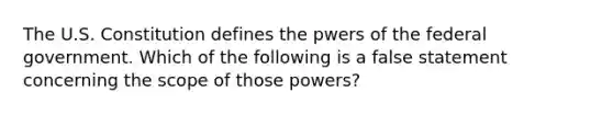 The U.S. Constitution defines the pwers of the federal government. Which of the following is a false statement concerning the scope of those powers?