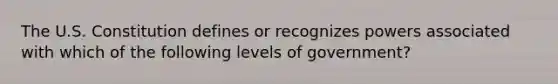 The U.S. Constitution defines or recognizes powers associated with which of the following levels of government?