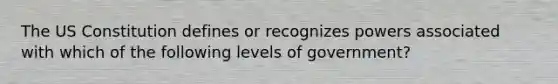 The US Constitution defines or recognizes powers associated with which of the following levels of government?