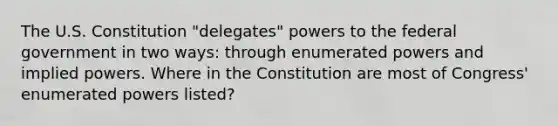 The U.S. Constitution "delegates" powers to the federal government in two ways: through enumerated powers and implied powers. Where in the Constitution are most of Congress' enumerated powers listed?