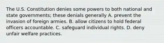 The U.S. Constitution denies some powers to both national and state governments; these denials generally A. prevent the invasion of foreign armies. B. allow citizens to hold federal officers accountable. C. safeguard individual rights. D. deny unfair welfare practices.