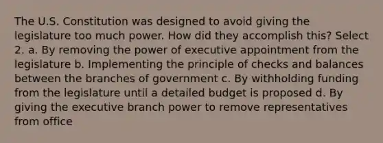 The U.S. Constitution was designed to avoid giving the legislature too much power. How did they accomplish this? Select 2. a. By removing the power of executive appointment from the legislature b. Implementing the principle of checks and balances between the branches of government c. By withholding funding from the legislature until a detailed budget is proposed d. By giving the executive branch power to remove representatives from office