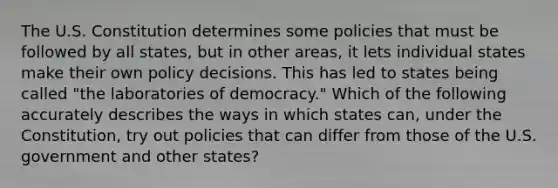 The U.S. Constitution determines some policies that must be followed by all states, but in other areas, it lets individual states make their own policy decisions. This has led to states being called "the laboratories of democracy." Which of the following accurately describes the ways in which states can, under the Constitution, try out policies that can differ from those of the U.S. government and other states?