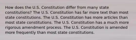 How does the U.S. Constitution differ from many state constitutions? The U.S. Constitution has far more text than most state constitutions. The U.S. Constitution has more articles than most state constitutions. The U.S. Constitution has a much more rigorous amendment process. The U.S. Constitution is amended more frequently than most state constitutions.