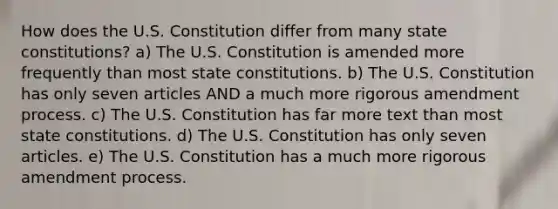 How does the U.S. Constitution differ from many state constitutions? a) The U.S. Constitution is amended more frequently than most state constitutions. b) The U.S. Constitution has only seven articles AND a much more rigorous amendment process. c) The U.S. Constitution has far more text than most state constitutions. d) The U.S. Constitution has only seven articles. e) The U.S. Constitution has a much more rigorous amendment process.