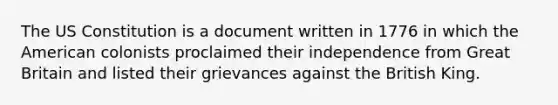 The US Constitution is a document written in 1776 in which the American colonists proclaimed their independence from Great Britain and listed their grievances against the British King.