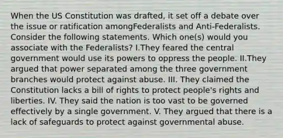 When the <a href='https://www.questionai.com/knowledge/koEeQKlIbP-us-constitution' class='anchor-knowledge'>us constitution</a> was drafted, it set off a debate over the issue or ratification amongFederalists and Anti-Federalists. Consider the following statements. Which one(s) would you associate with the Federalists? I.They feared the central government would use its powers to oppress the people. II.They argued that power separated among the three government branches would protect against abuse. III. They claimed the Constitution lacks a bill of rights to protect people's rights and liberties. IV. They said the nation is too vast to be governed effectively by a single government. V. They argued that there is a lack of safeguards to protect against governmental abuse.