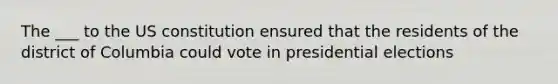 The ___ to the US constitution ensured that the residents of the district of Columbia could vote in presidential elections