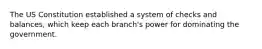 The US Constitution established a system of checks and balances, which keep each branch's power for dominating the government.