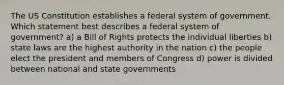 The US Constitution establishes a federal system of government. Which statement best describes a federal system of government? a) a Bill of Rights protects the individual liberties b) state laws are the highest authority in the nation c) the people elect the president and members of Congress d) power is divided between national and state governments