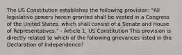 The US Constitution establishes the following provision: "All legislative powers herein granted shall be vested in a Congress of the United States, which shall consist of a Senate and House of Representatives." - Article 1, US Constitution This provision is directly related to which of the following grievances listed in the Declaration of Independence?