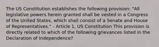 The US Constitution establishes the following provision: "All legislative powers herein granted shall be vested in a Congress of the United States, which shall consist of a Senate and House of Representatives." - Article 1, US Constitution This provision is directly related to which of the following grievances listed in the Declaration of Independence?