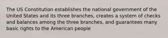 The US Constitution establishes the national government of the United States and its three branches, creates a system of checks and balances among the three branches, and guarantees many basic rights to the American people