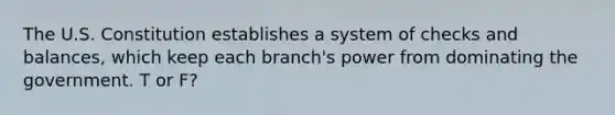 The U.S. Constitution establishes a system of checks and balances, which keep each branch's power from dominating the government. T or F?