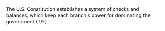 The U.S. Constitution establishes a system of checks and balances, which keep each branch's power for dominating the government (T/F)