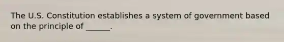 The U.S. Constitution establishes a system of government based on the principle of ______.