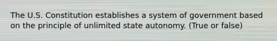 The U.S. Constitution establishes a system of government based on the principle of unlimited state autonomy. (True or false)