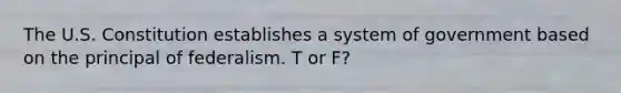 The U.S. Constitution establishes a system of government based on the principal of federalism. T or F?