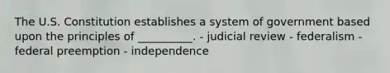 The U.S. Constitution establishes a system of government based upon the principles of __________. - judicial review - federalism - federal preemption - independence