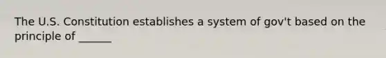 The U.S. Constitution establishes a system of gov't based on the principle of ______